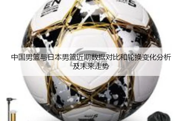 中国男篮与日本男篮近期数据对比和轮换变化分析及未来走势