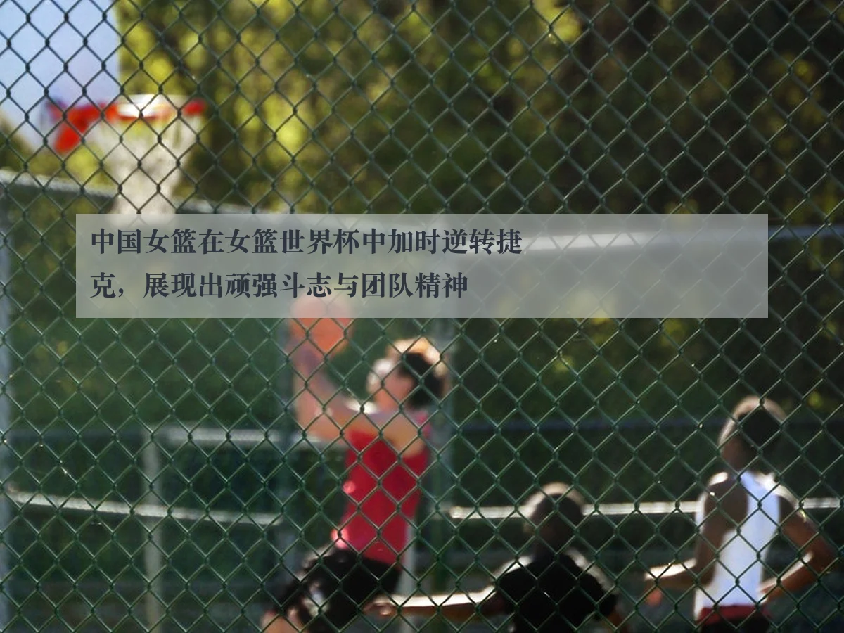 中国女篮在女篮世界杯中加时逆转捷克,展现出顽强斗志与团队精神